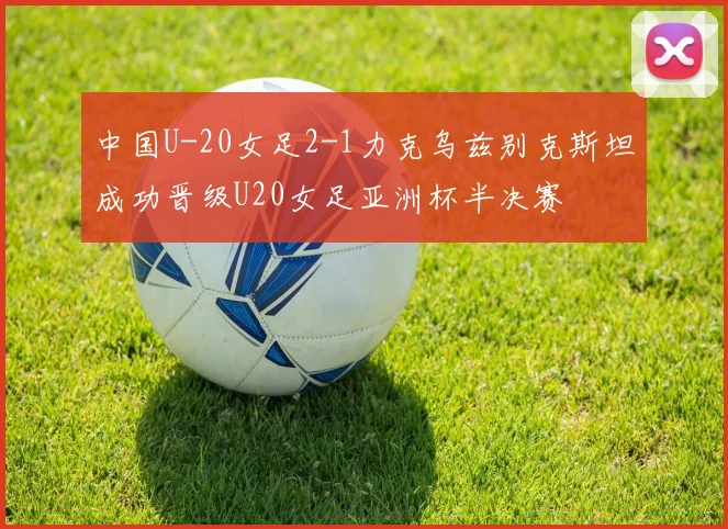 中国U-20女足2-1力克乌兹别克斯坦成功晋级U20女足亚洲杯半决赛
