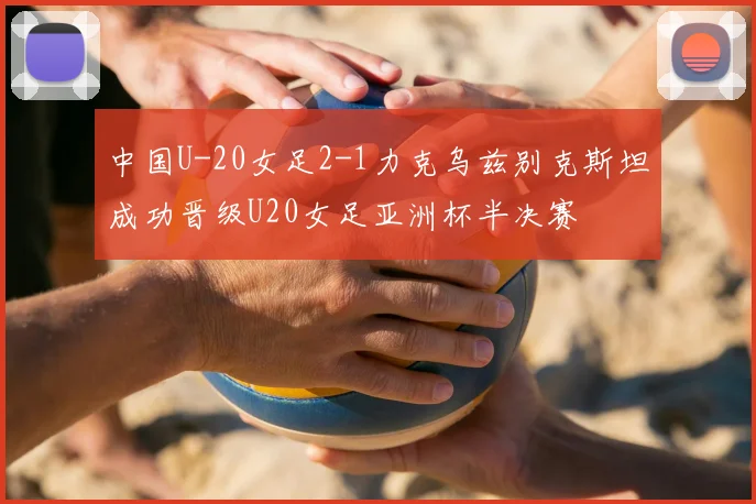 中国U-20女足2-1力克乌兹别克斯坦成功晋级U20女足亚洲杯半决赛