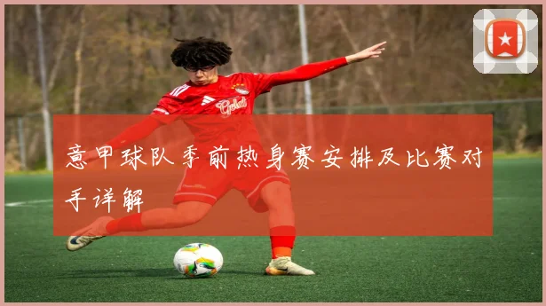 意甲球队季前热身赛安排及比赛对手详解